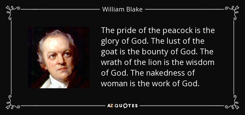 The pride of the peacock is the glory of God. The lust of the goat is the bounty of God. The wrath of the lion is the wisdom of God. The nakedness of woman is the work of God. - William Blake