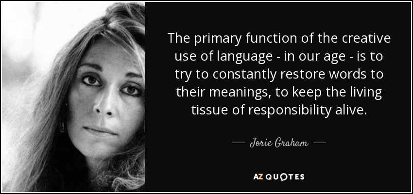 The primary function of the creative use of language - in our age - is to try to constantly restore words to their meanings, to keep the living tissue of responsibility alive. - Jorie Graham