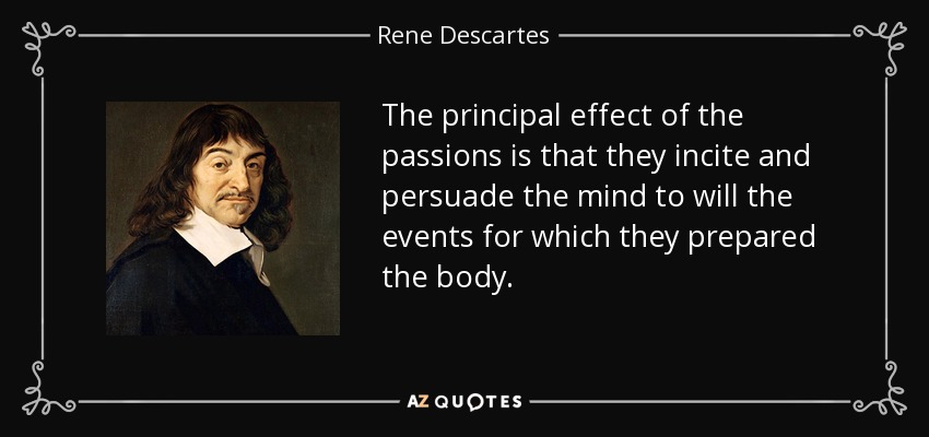 The principal effect of the passions is that they incite and persuade the mind to will the events for which they prepared the body. - Rene Descartes