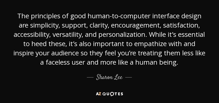 The principles of good human-to-computer interface design are simplicity, support, clarity, encouragement, satisfaction, accessibility, versatility, and personalization. While it’s essential to heed these, it’s also important to empathize with and inspire your audience so they feel you’re treating them less like a faceless user and more like a human being. - Sharon Lee