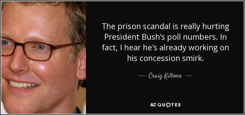 The prison scandal is really hurting President Bush's poll numbers. In fact, I hear he's already working on his concession smirk. - Craig Kilborn