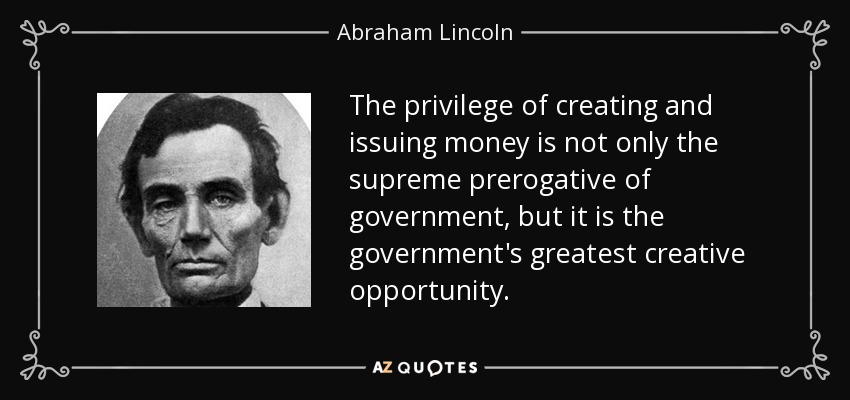 The privilege of creating and issuing money is not only the supreme prerogative of government, but it is the government's greatest creative opportunity. - Abraham Lincoln