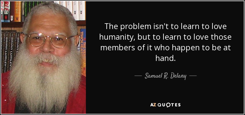 The problem isn't to learn to love humanity, but to learn to love those members of it who happen to be at hand. - Samuel R. Delany