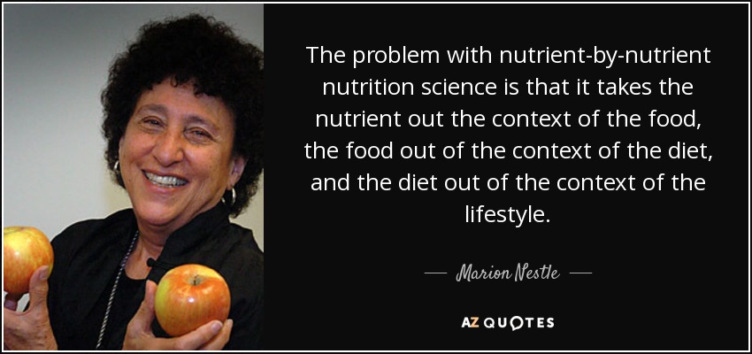 The problem with nutrient-by-nutrient nutrition science is that it takes the nutrient out the context of the food, the food out of the context of the diet, and the diet out of the context of the lifestyle. - Marion Nestle