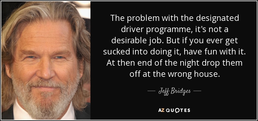 The problem with the designated driver programme, it's not a desirable job. But if you ever get sucked into doing it, have fun with it. At then end of the night drop them off at the wrong house. - Jeff Bridges