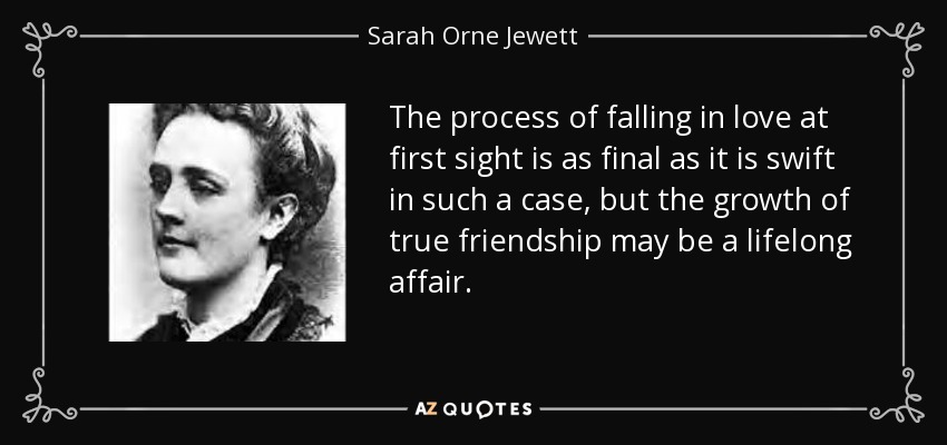 The process of falling in love at first sight is as final as it is swift in such a case, but the growth of true friendship may be a lifelong affair. - Sarah Orne Jewett