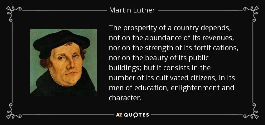 La prosperidad de un país no depende de la abundancia de sus ingresos, ni de la fuerza de sus fortificaciones, ni de la belleza de sus edificios públicos, sino que consiste en el número de sus ciudadanos cultos, en sus hombres de educación, ilustración y carácter. - Martin Luther