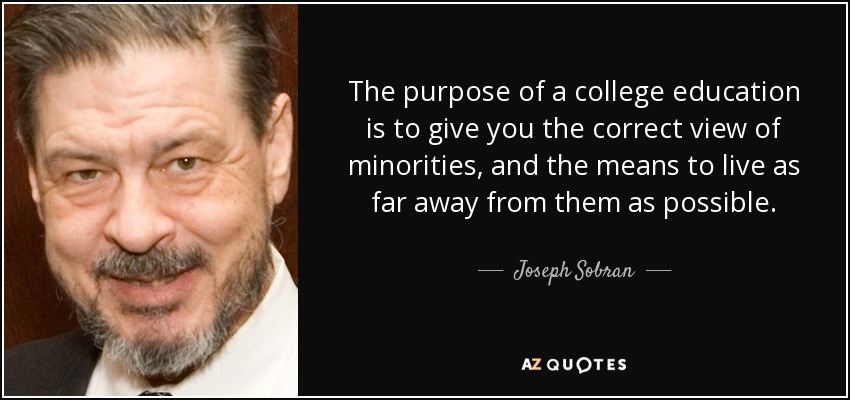 The purpose of a college education is to give you the correct view of minorities, and the means to live as far away from them as possible. - Joseph Sobran