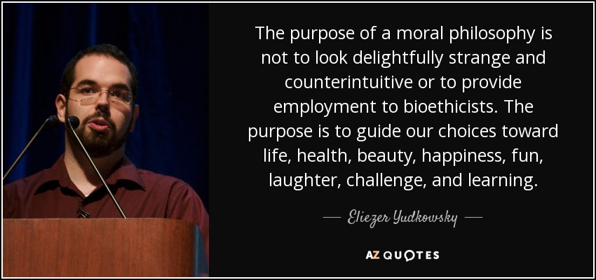 The purpose of a moral philosophy is not to look delightfully strange and counterintuitive or to provide employment to bioethicists. The purpose is to guide our choices toward life, health, beauty, happiness, fun, laughter, challenge, and learning. - Eliezer Yudkowsky