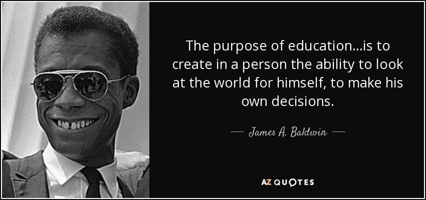 The purpose of education...is to create in a person the ability to look at the world for himself, to make his own decisions. - James A. Baldwin