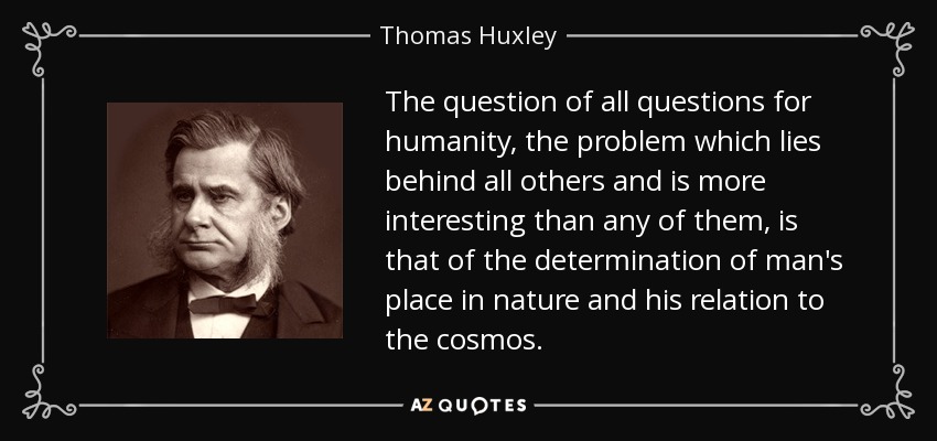The question of all questions for humanity, the problem which lies behind all others and is more interesting than any of them, is that of the determination of man's place in nature and his relation to the cosmos. - Thomas Huxley