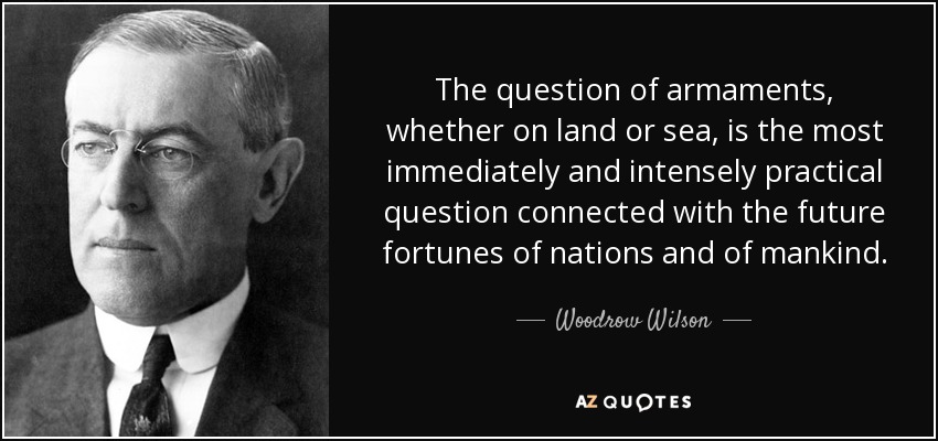 The question of armaments, whether on land or sea, is the most immediately and intensely practical question connected with the future fortunes of nations and of mankind. - Woodrow Wilson