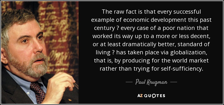 The raw fact is that every successful example of economic development this past century  every case of a poor nation that worked its way up to a more or less decent, or at least dramatically better, standard of living  has taken place via globalization, that is, by producing for the world market rather than trying for self-sufficiency. - Paul Krugman