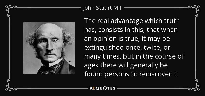 The real advantage which truth has, consists in this, that when an opinion is true, it may be extinguished once, twice, or many times, but in the course of ages there will generally be found persons to rediscover it - John Stuart Mill
