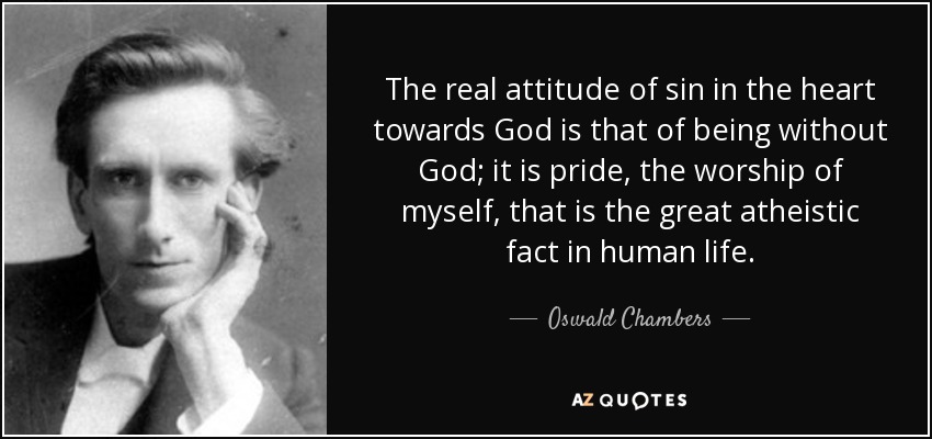 The real attitude of sin in the heart towards God is that of being without God; it is pride, the worship of myself, that is the great atheistic fact in human life. - Oswald Chambers