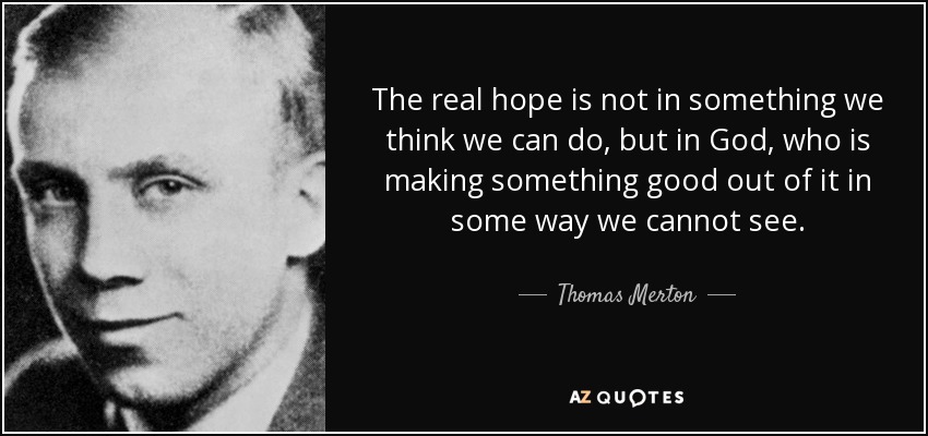 The real hope is not in something we think we can do, but in God, who is making something good out of it in some way we cannot see. - Thomas Merton