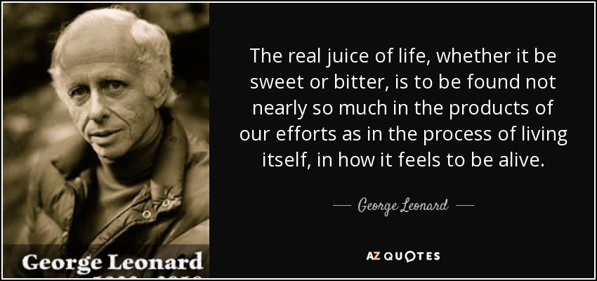 The real juice of life, whether it be sweet or bitter, is to be found not nearly so much in the products of our efforts as in the process of living itself, in how it feels to be alive. - George Leonard
