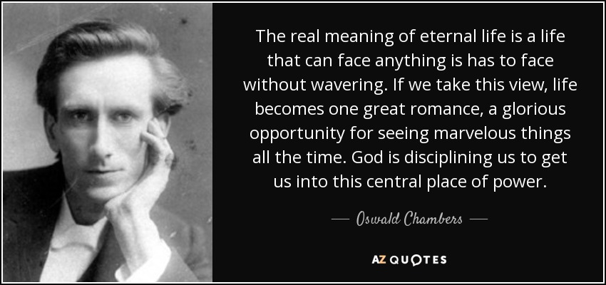 The real meaning of eternal life is a life that can face anything is has to face without wavering. If we take this view, life becomes one great romance, a glorious opportunity for seeing marvelous things all the time. God is disciplining us to get us into this central place of power. - Oswald Chambers