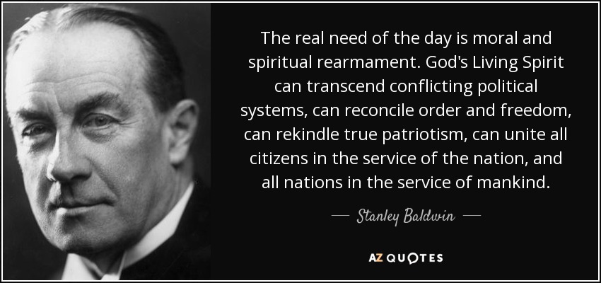 The real need of the day is moral and spiritual rearmament. God's Living Spirit can transcend conflicting political systems, can reconcile order and freedom, can rekindle true patriotism, can unite all citizens in the service of the nation, and all nations in the service of mankind. - Stanley Baldwin
