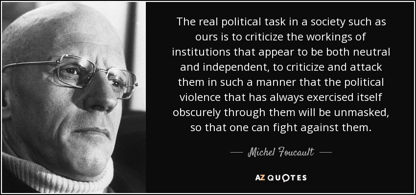The real political task in a society such as ours is to criticize the workings of institutions that appear to be both neutral and independent, to criticize and attack them in such a manner that the political violence that has always exercised itself obscurely through them will be unmasked, so that one can fight against them. - Michel Foucault