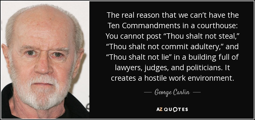 The real reason that we can’t have the Ten Commandments in a courthouse: You cannot post “Thou shalt not steal,” “Thou shalt not commit adultery,” and “Thou shalt not lie” in a building full of lawyers, judges, and politicians. It creates a hostile work environment. - George Carlin