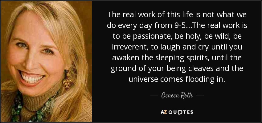 The real work of this life is not what we do every day from 9-5...The real work is to be passionate, be holy, be wild, be irreverent, to laugh and cry until you awaken the sleeping spirits, until the ground of your being cleaves and the universe comes flooding in. - Geneen Roth