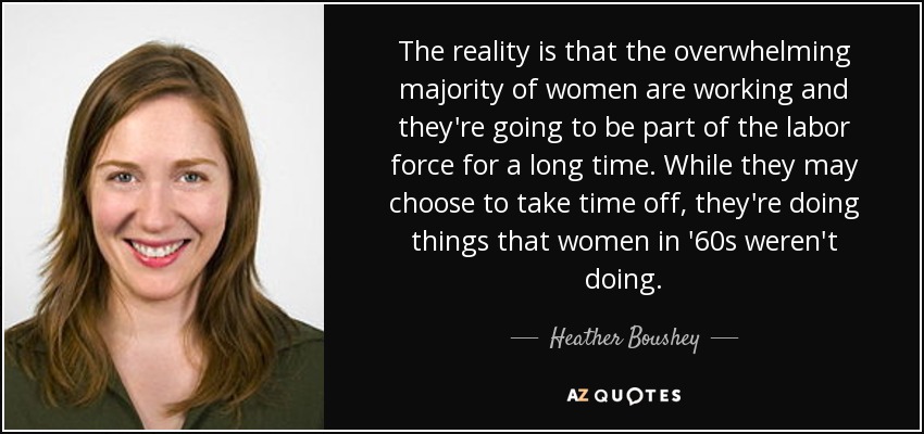 The reality is that the overwhelming majority of women are working and they're going to be part of the labor force for a long time. While they may choose to take time off, they're doing things that women in '60s weren't doing. - Heather Boushey