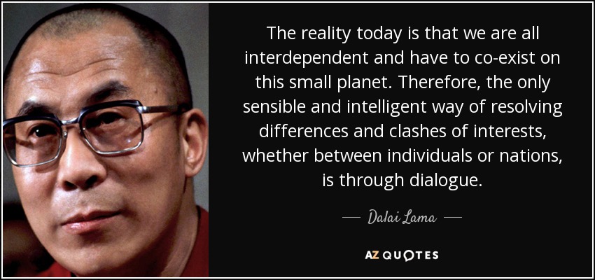 The reality today is that we are all interdependent and have to co-exist on this small planet. Therefore, the only sensible and intelligent way of resolving differences and clashes of interests, whether between individuals or nations, is through dialogue. - Dalai Lama