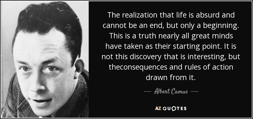 The realization that life is absurd and cannot be an end, but only a beginning. This is a truth nearly all great minds have taken as their starting point. It is not this discovery that is interesting, but theconsequences and rules of action drawn from it. - Albert Camus