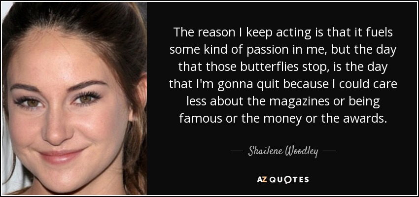 The reason I keep acting is that it fuels some kind of passion in me, but the day that those butterflies stop, is the day that I'm gonna quit because I could care less about the magazines or being famous or the money or the awards. - Shailene Woodley
