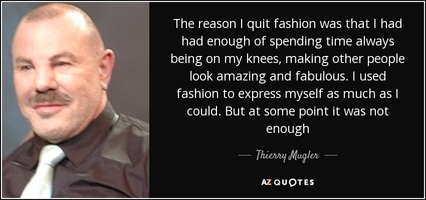 The reason I quit fashion was that I had had enough of spending time always being on my knees, making other people look amazing and fabulous. I used fashion to express myself as much as I could. But at some point it was not enough - Thierry Mugler