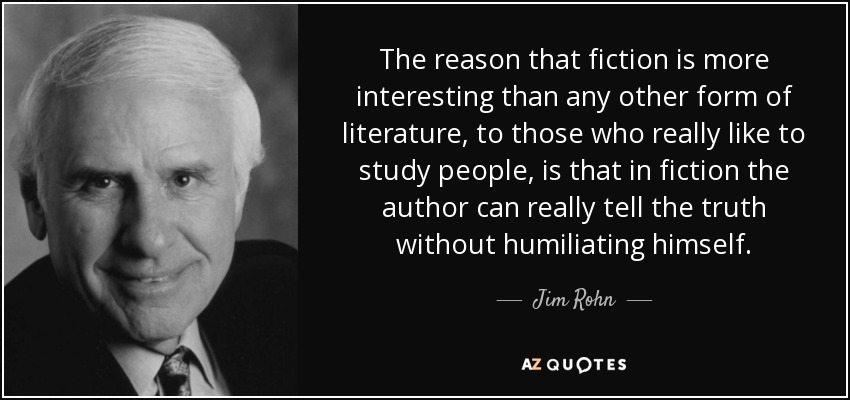 The reason that fiction is more interesting than any other form of literature, to those who really like to study people, is that in fiction the author can really tell the truth without humiliating himself. - Jim Rohn
