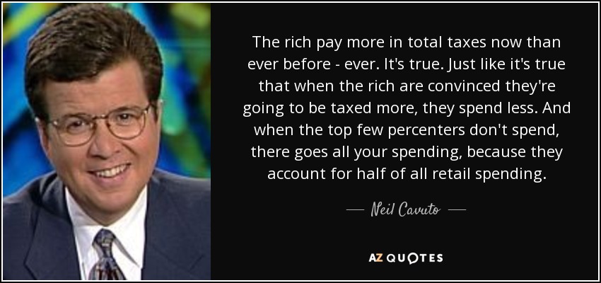 The rich pay more in total taxes now than ever before - ever. It's true. Just like it's true that when the rich are convinced they're going to be taxed more, they spend less. And when the top few percenters don't spend, there goes all your spending, because they account for half of all retail spending. - Neil Cavuto