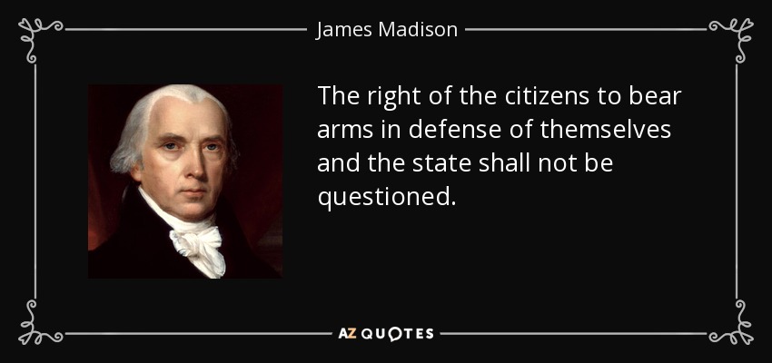 The right of the citizens to bear arms in defense of themselves and the state shall not be questioned. - James Madison