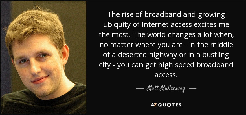 The rise of broadband and growing ubiquity of Internet access excites me the most. The world changes a lot when, no matter where you are - in the middle of a deserted highway or in a bustling city - you can get high speed broadband access. - Matt Mullenweg