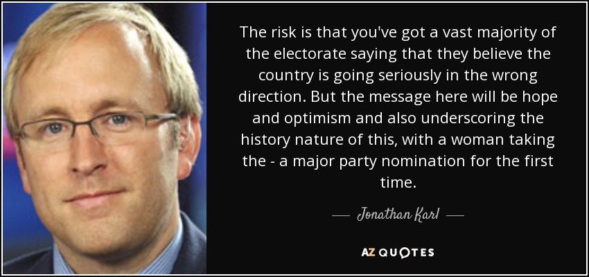 The risk is that you've got a vast majority of the electorate saying that they believe the country is going seriously in the wrong direction. But the message here will be hope and optimism and also underscoring the history nature of this, with a woman taking the - a major party nomination for the first time. - Jonathan Karl