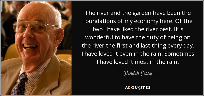 The river and the garden have been the foundations of my economy here. Of the two I have liked the river best. It is wonderful to have the duty of being on the river the first and last thing every day. I have loved it even in the rain. Sometimes I have loved it most in the rain. - Wendell Berry
