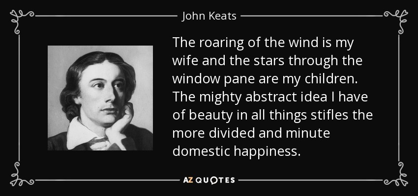 The roaring of the wind is my wife and the stars through the window pane are my children. The mighty abstract idea I have of beauty in all things stifles the more divided and minute domestic happiness. - John Keats