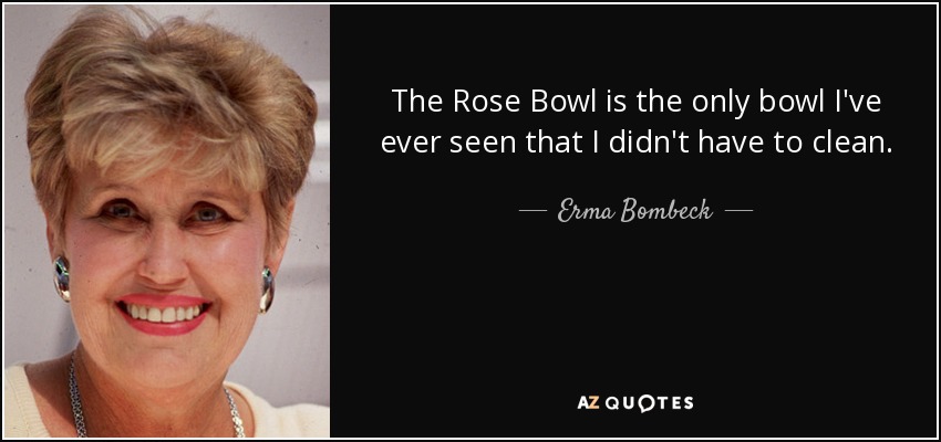 The Rose Bowl is the only bowl I've ever seen that I didn't have to clean. - Erma Bombeck