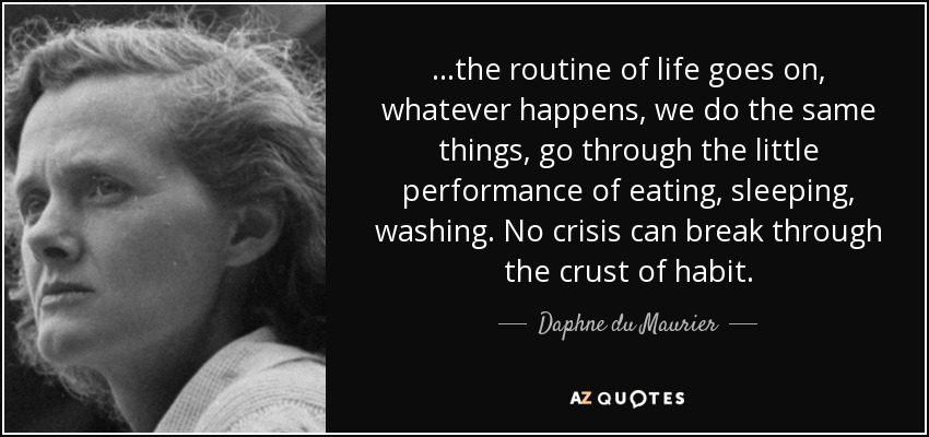...the routine of life goes on, whatever happens, we do the same things, go through the little performance of eating, sleeping, washing. No crisis can break through the crust of habit. - Daphne du Maurier