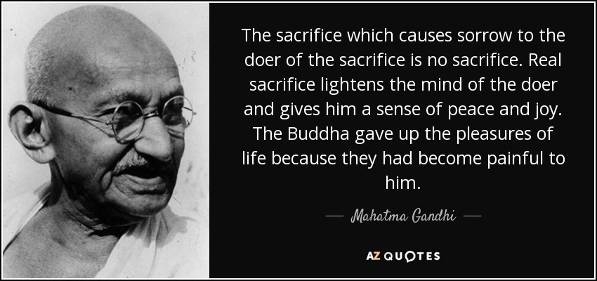 The sacrifice which causes sorrow to the doer of the sacrifice is no sacrifice. Real sacrifice lightens the mind of the doer and gives him a sense of peace and joy. The Buddha gave up the pleasures of life because they had become painful to him. - Mahatma Gandhi