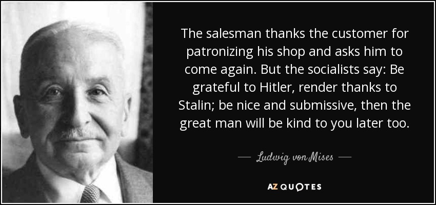 The salesman thanks the customer for patronizing his shop and asks him to come again. But the socialists say: Be grateful to Hitler, render thanks to Stalin; be nice and submissive, then the great man will be kind to you later too. - Ludwig von Mises