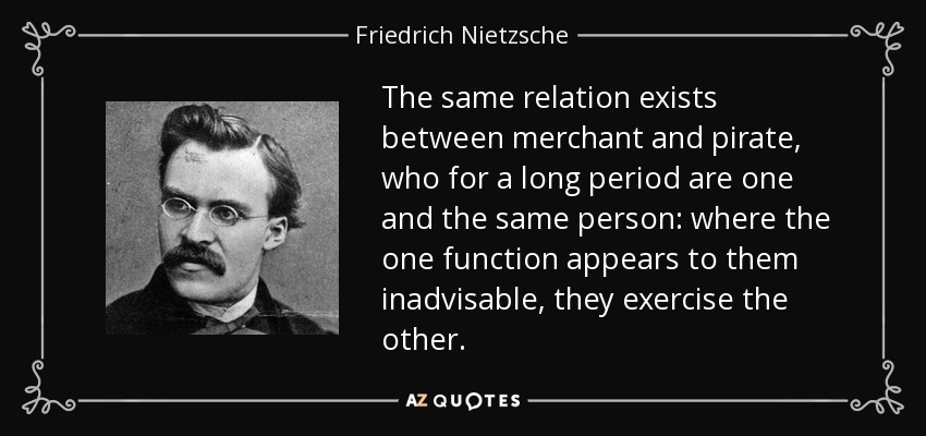 The same relation exists between merchant and pirate, who for a long period are one and the same person: where the one function appears to them inadvisable, they exercise the other. - Friedrich Nietzsche