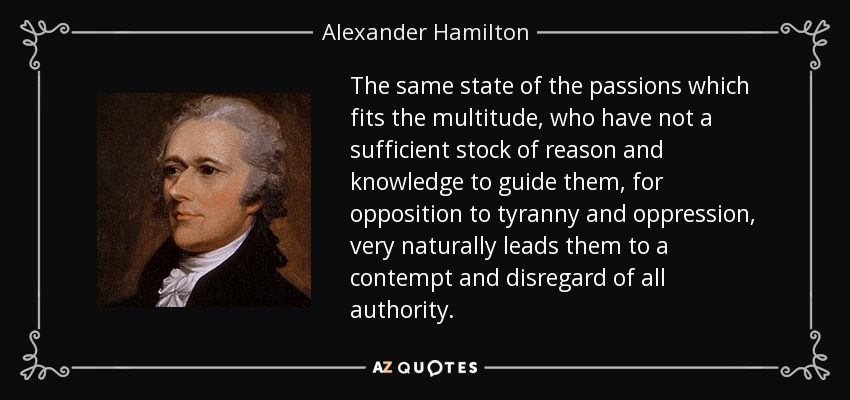 The same state of the passions which fits the multitude, who have not a sufficient stock of reason and knowledge to guide them, for opposition to tyranny and oppression, very naturally leads them to a contempt and disregard of all authority. - Alexander Hamilton