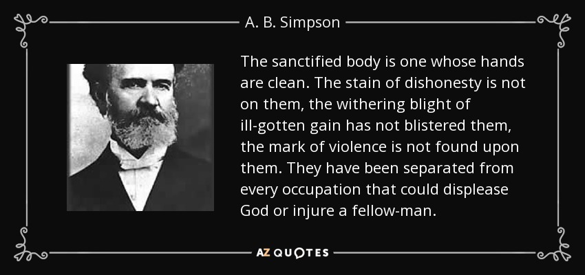The sanctified body is one whose hands are clean. The stain of dishonesty is not on them, the withering blight of ill-gotten gain has not blistered them, the mark of violence is not found upon them. They have been separated from every occupation that could displease God or injure a fellow-man. - A. B. Simpson
