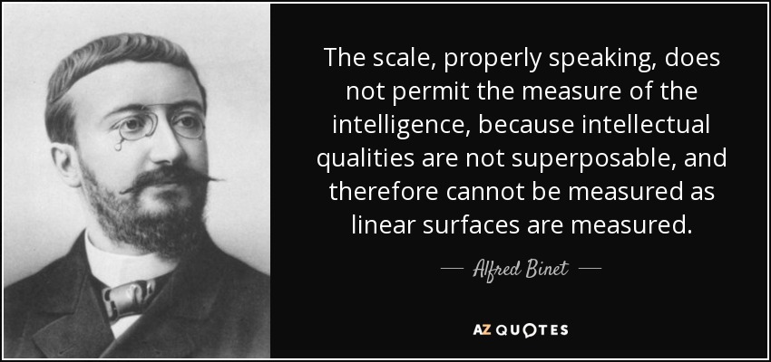 La escala, propiamente dicha, no permite medir la inteligencia, porque las cualidades intelectuales no son superponibles y, por tanto, no pueden medirse como se miden las superficies lineales. - Alfred Binet