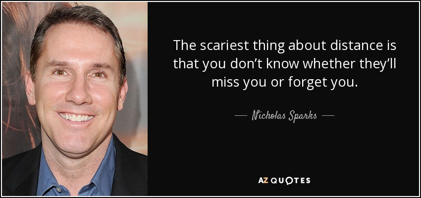 The scariest thing about distance is that you don’t know whether they’ll miss you or forget you. - Nicholas Sparks