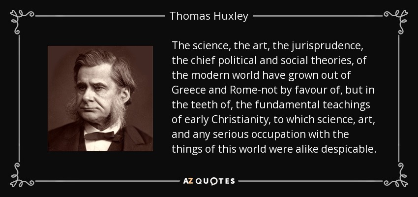 The science, the art, the jurisprudence, the chief political and social theories, of the modern world have grown out of Greece and Rome-not by favour of, but in the teeth of, the fundamental teachings of early Christianity, to which science, art, and any serious occupation with the things of this world were alike despicable. - Thomas Huxley