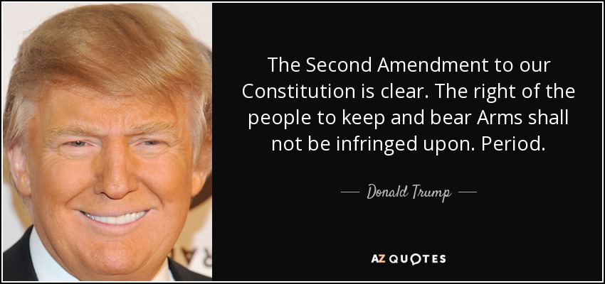 The Second Amendment to our Constitution is clear. The right of the people to keep and bear Arms shall not be infringed upon. Period. - Donald Trump