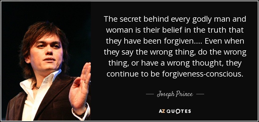 El secreto que se esconde detrás de cada hombre y mujer piadosos es su creencia en la verdad de que han sido perdonados. ... Incluso cuando dicen algo incorrecto, hacen algo incorrecto o tienen un pensamiento incorrecto, siguen siendo conscientes del perdón. - Joseph Prince